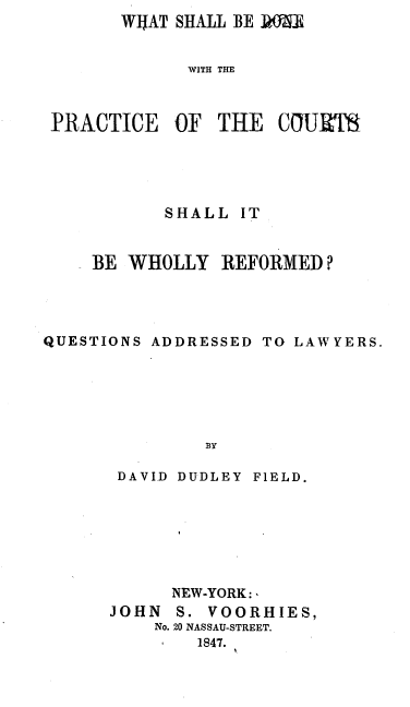 handle is hein.beal/wshbprc0001 and id is 1 raw text is:        WIJAT SHALL BE 19.


             WITH THE



PRACTICE   OF  THE   COURTS


           SHALL  IT


    BE  WHOLLY   REFORMED?




QUESTIONS ADDRESSED TO LAWYERS.






               B3Y

       DAVID DUDLEY FIELD.


      NEW-YORK:,
JOHN  S. VOORHIES,
    No. 20 NASSAU-STREET.
        1847.


