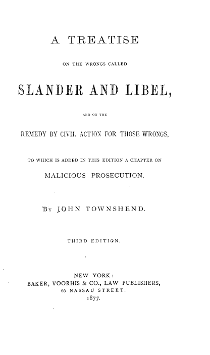 handle is hein.beal/wsndlibcva0001 and id is 1 raw text is: 





       A   TREATISE


          ON THE WRONGS CALLED




SLANDER AND LIBEL,


              AND ON THE


 REMEDY BY CIVIL. AMTON FOR THOSE WRONGS,


TO WHICH IS ADDED IN THIS EDITION A CHAPTER ON

    MALICIOUS PROSECUTION.




    Bv JOHN  TOWNSHEND.




         THIRD EDITION.





         NEW  YORK:
BAKER, VOORHIS & CO., LAW PUBLISHERS,
       66 NASSAU STREET.
             1877.


