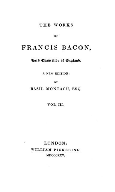 handle is hein.beal/wsofsbcn0003 and id is 1 raw text is: THE WORKS

OF

FRANCIS

BACON,

lort ebanellor of 5nglanI.
A NEW EDITION:
BY
BASIL MONTAGU, ESQ.

VOL. III.
LONDON:
WILLIAM PICKERING.

MDCCCXXV.


