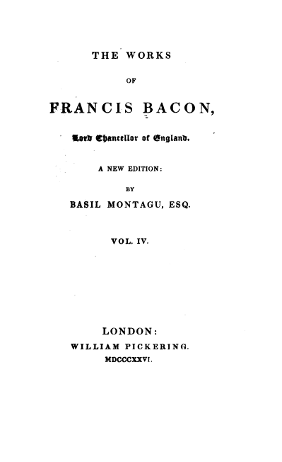 handle is hein.beal/wsofsbcn0004 and id is 1 raw text is: THE WORKS

OF

FRANCIS

BACON,

Eorh Cbanutllor of englanb.
A NEW EDITION:
BY
BASIL MONTAGU, ESQ.

VOL. IV.
LONDON:
WILLIAM PICKERING.
MDCCCXXVI.


