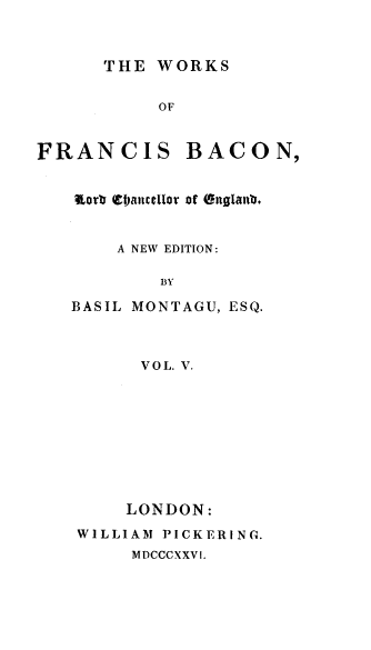 handle is hein.beal/wsofsbcn0005 and id is 1 raw text is: THE WORKS

OF

FRANCIS

BACON,

nort CIjanucelor of Onglanb.
A NEW EDITION:
BY
BASIL MONTAGU, ESQ.

VOL. V.
LONDON:
WILLIAM PICKERING.
MDCCCXXVI.


