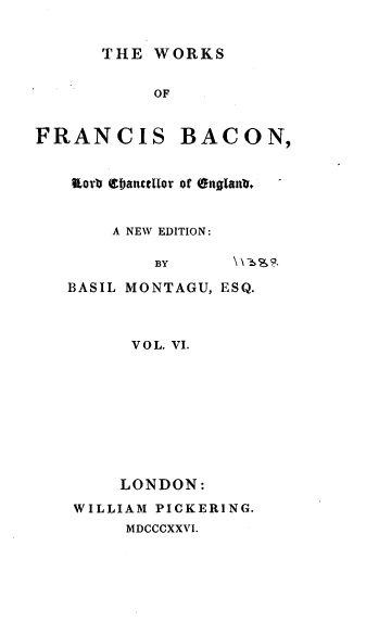 handle is hein.beal/wsofsbcn0006 and id is 1 raw text is: THE WORKS

OF

FRANCIS

BACON,

Ior ebanctifor of (tgan*1
A NEW EDITION:
BY        \\3
BASIL MONTAGU, ESQ.

VOL. VI.
LONDON:
WILLIAM PICKERING.
MDCCCXXVI.


