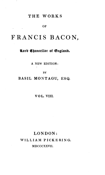 handle is hein.beal/wsofsbcn0008 and id is 1 raw text is: THE WORKS
OF
FRANCIS BACON,
orb eIacttelor Df (ngianb.
A NEW EDITION:
BY
BASIL MONTAGU, ESQ.
VOL. VIII.
LONDON:
WILLIAM PICKERING.
MDCCCXXVII.



