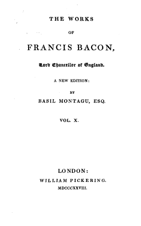 handle is hein.beal/wsofsbcn0010 and id is 1 raw text is: THE WORKS
OF
FRANCIS BACON,
aorI CtIanctllor of (EnglanD.
A NEW EDITION:
BY
BASIL MONTAGU, ESQ.
VOL. X.
LONDON:
WILLIAM PICKERING.
MDCCCXXVIII.


