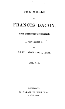 handle is hein.beal/wsofsbcn0013 and id is 1 raw text is: THE WORKS
OF
FRANCIS BACON,
uorb tepaluellot' of ( nglanD.
A NEW EDITION:
BY
BASIL MONTAGU, ESQ.
VOL. XIII.
LONDON:
WILLIAM PICKERING.
.U  ccc Xxx S.


