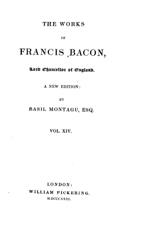 handle is hein.beal/wsofsbcn0014 and id is 1 raw text is: THE WORKS
OF
FRANCIS ,BACON,
Rorb OIjaucellor of (ngIattb.
A NEW EDITION:
BY
,BASIL MONTAGU, ESQ.
VOL. XIV.
LONDON:
WILLIAM PICKERING.
MDCCCXXXI.


