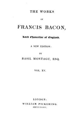 handle is hein.beal/wsofsbcn0015 and id is 1 raw text is: THE WORKS
OF
FRANCIS BACON,
LorD efvancellor of cgnatxnh.
A NEW EDITION:
BY
BASIL MONTAGU, ESQ.
VOL. XV.
LONDON:
WILLIAM PICKERING.
MDCCCXXXI-.


