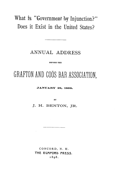 handle is hein.beal/wtigtbin0001 and id is 1 raw text is: 



What  iN Government by Injunction?

  Does it Exist in the United States?






       ANNUAL ADDRESS

              BEFORE THE



GRAFTON  AND COOS BAR ASSOCIATION,


  JANUARY 28, 1898.


         BY

J. H. BENTON,  JR.


  CONCORD, N. H.
THE RUMFORD PRESS.
      1898.


