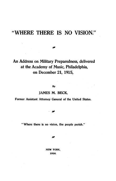 handle is hein.beal/wtnv0001 and id is 1 raw text is: 







WHERE THERE IS NO VISION.






An  Address on Military Preparedness, delivered
     at the Academy of Music, Philadelphia,
           on  December  21, 1915,


                      By

               JAMES  M. BECK,
  Former Assistant Attorney General of the United States.






     Where there is no vision, the people perish.






                  NEW YORK,
                     1916.


