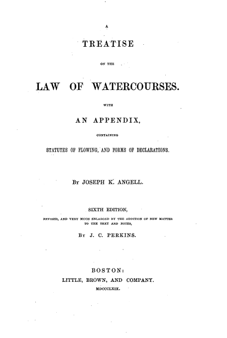 handle is hein.beal/wtrcors0001 and id is 1 raw text is: TREATISE
ON THE
LAW      OF WATERCOURSES.
WITH
AN APPENDIX,
CONTAINING
STATUTES OF FLOWING, AND FORMS OF DECLARATIONS.

BY JOSEPH K. ANGELL.
SIXTH EDITION,
]EVISED, AND VERY MUCH ENLARGED BY THE ADDITION OF -NEW MATTEBR
TO THE TEXT AND NOTES,
By J. C. PERKINS.
BOSTON:
LITTLE, BROWN, AND         COMPANY.
NDCCCLXIX.


