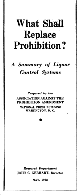 handle is hein.beal/wtslrcpn0001 and id is 1 raw text is: 




  What Shal


     Replace


 Prohibition?



A  Summary of Liquor

    Control Systems




       Prepared by the
  ASSOCIATION AGAINST THE
  PROHIBITION AMENDMENT
    NATIONAL PRESS BUILDING
      WASHINGTON, D. C.

           0












     Research Department
  JOHN C. GEBHART, Director


MAY, 1932


