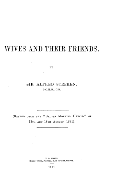 handle is hein.beal/wvatrfes0001 and id is 1 raw text is: 




















WIVES AND THEIR FRIENDS.






                      BY






           SIR  ALFRED   STEPHEN,

                   G.C.M.G., 0.B.


(REPRINT FROM THE  SYDNEY MORNING HERALD OF

        13TH AND 18TH AUGUST, 1891).














                N. S. WALES.
        ROBERT BONE, PRINTER, BOND STRET, SYDNEY.

                 1891.


