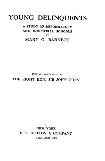 handle is hein.beal/yngdlq0001 and id is 1 raw text is: 



YOUNG DELINQUENTS

      A STUDY OF REFORMATORY
      AND INDUSTRIAL SCHOOLS
               BY
      MARY   G. BARNETT









         WITH AN INTRODUCTION BY
  THE RIGHT HON. SIR JOHN GORST














           NEW YORK
    E. P. DUTTON & COMPANY
          PUBLISHERS


