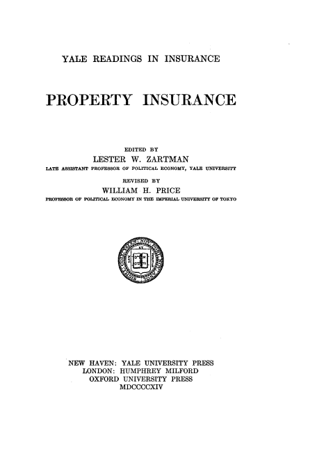handle is hein.beal/yreproyin0001 and id is 1 raw text is: ï»¿YALE READINGS IN INSURANCE
PROPERTY INSURANCE
EDITED BY
LESTER W. ZARTMAN
LATE ASSISTANT PROFESSOR OF POLITICAL ECONOMY, YALE UNIVERSITY
REVISED BY
WILLIAM H. PRICE
PROFESSOR OF POLITICAL ECONOMY IN THE IMPERIAL UNIVERSITY OF TOKYO

NEW HAVEN: YALE UNIVERSITY PRESS
LONDON: HUMPHREY MILFORD
OXFORD UNIVERSITY PRESS
MDCCCCXIV


