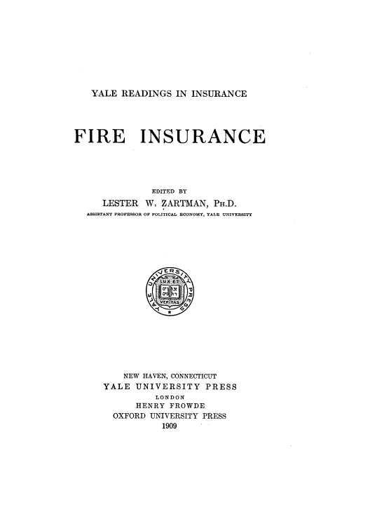 handle is hein.beal/yrifi0001 and id is 1 raw text is: YALE READINGS IN INSURANCE

FIRE

INSURANCE

EDITED BY
LESTER W. ZARTMAN, PH.D.
ASSISTANT PROFESSOR OF POLITICAL ECONOMY, YALE UNIVERSITY
HENRYROWD
E. .g
VERITAS
NEW HAVEN, CONNECTICUT
YALE UNIVERSITY        PRESS
LONDON
HENRY FROWDE
OXFORD UNIVERSITY PRESS
1909


