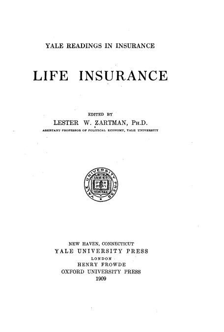 handle is hein.beal/yrili0001 and id is 1 raw text is: ï»¿YALE READINGS IN INSURANCE

LIFE INSURANCE
EDITED BY
LESTER W. ZARTMAN, PH.D.
ASSISTANT PROFESSOR OF POLITICAL ECONOMY, YALE UNIVERSITY

NEW HAVEN, CONNECTICUT
YALE UNIVERSITY PRESS
LONDON
HENRY FROWDE
OXFORD UNIVERSITY PRESS
1909


