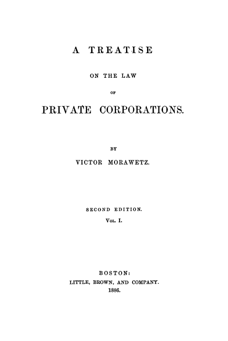 handle is hein.beal/zaad0001 and id is 1 raw text is: A TREATISE
ON THE LAW
OF
PRIVATE CORPORATIONS.
BY

VICTOR MORAWETZ.
SECOND EDITION.
VOL. I.
BOSTON:
LITTLE, BROWN, AND COMPANY.
1886.


