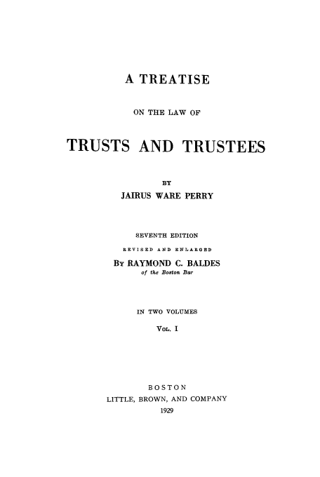 handle is hein.beal/zaaq0001 and id is 1 raw text is: A TREATISE
ON THE LAW OF
TRUSTS AND TRUSTEES
BY
JAIRUS WARE PERRY
SEVENTH EDITION
REVISED AND ENLARGED
By RAYMOND C. BALDES
of the Boston Bar
IN TWO VOLUMES
VOL. I
BOSTON
LITTLE, BROWN, AND COMPANY
1929



