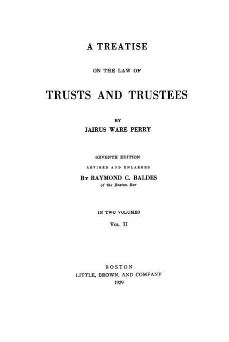 handle is hein.beal/zaaq0002 and id is 1 raw text is: A TREATISE
ON THE LAW OF
TRUSTS AND TRUSTEES
BY
JAIRUS WARE PERRY

SEVENTH EDITION
REVISED AND ENLARGED
By RAYMOND C. BALDES
of the Boston Bar
IN TWO VOLUMES
VOL. II
BOSTON
LITTLE, BROWN, AND COMPANY


