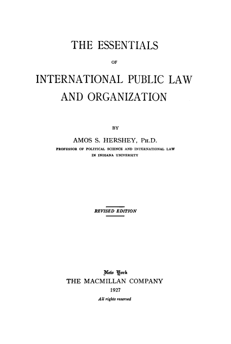 handle is hein.beal/zabi0001 and id is 1 raw text is: THE ESSENTIALS
OF
INTERNATIONAL PUBLIC LAW

AND ORGANIZATION
BY
AMOS S. HERSHEY, PH.D.
PROFESSOR OF POLITICAL SCIENCE AND INTERNATIONAL LAW
IN INDIANA UNIVERSITY

REVISED EDITION
Xtfx Mark
THE MACMILLAN COMPANY
1927
All rights reserved


