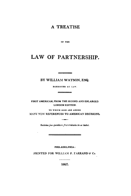 handle is hein.beal/zabw0001 and id is 1 raw text is: A TREATISE
OF THE
LAW OF PARTNERSHIP.
BY WILLIAM WATSON, ESQ.
BARRISTER AT LAW.
FIRST AMERICAN, FROM THE SECOND AND ENLARGED
LONDON EDITION.
TO WHICH ALSO ARE ADDED
MLN-Y N-EWV REFERENCES TO AMERICAN DECISIONS,
Societas jus quoddam fraternitatis in se habet.
PHILADELPHIA:
PRINTED FOR WILLIAM P. FARRAND U' Co.
1807.


