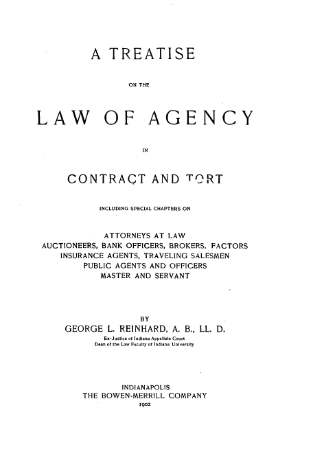 handle is hein.beal/zaca0001 and id is 1 raw text is: A TREATISE
ON THE

LAW OF

AGENCY

CONTRACT AND TORT
INCLUDING SPECIAL CHAPTERS ON
ATTORNEYS AT LAW
AUCTIONEERS, BANK OFFICERS, BROKERS, FACTORS
INSURANCE AGENTS, TRAVELING SALESMEN
PUBLIC AGENTS AND OFFICERS
MASTER AND SERVANT
BY
GEORGE L. REINHARD, A. B., LL. D.
Ex-Justice of Indiana Appellate Court
Dean of the Law Faculty of Indiana University

INDIANAPOLIS
THE BOWEN-MERRILL COMPANY


