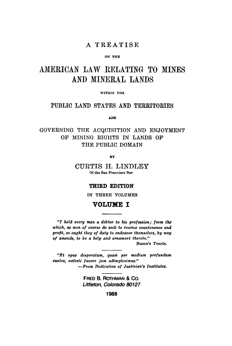 handle is hein.beal/zacu0001 and id is 1 raw text is: A TREATISE
O TUE
AMERICAN LAW RELATING TO MINES
AND MINERAL LANDS
WITIIIN THE
PUBLIC LAND STATES AND TERRITORIES
AND
GOVERNING      TILE ACQUISITION       AND    ENJOYMENT
OF   MINING RIGHTS IN        LANDS OF
TIHE PUBLIC DOMAIN
BY
CURTIS H. LINDLEY
Of the San Francisco Bar
THIRD EDITION
IN THREE VOLUMES
VOLUME I
I hold every man a debtor to his profession; from the
which, as men of course do seek to receive countenance and
profit, so ought they of duty to endeavor themselves, by way
of amends, to be a help and ornament thereto.
Bacon's Tracts.
Pt opus desperatum, quasi per medium profundum
euntes, cwlesti favore jam adimplevimus.
-From Dedication of Justinian's Institutes.
FRED B. ROTHMAN & CO.
Littleton, Colorado 80127
1988


