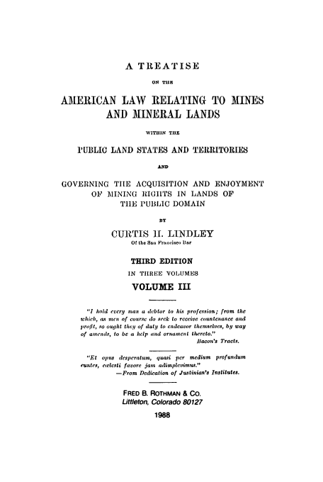 handle is hein.beal/zacu0003 and id is 1 raw text is: A TREATISE
ON T E
AMERICAN LAW RELATING TO MINES
AND MINERAL LANDS
WITHIN THE
IUBLIC LAND STATES AND TERRITORIES
AND
GOVERNING      THE ACQUISITION AND           ENJOYMENT
OF   MINING RlIGITS IN      LANDS OF
TIE PUBLIC DOMAIN
BY
CURTIS ]H. LINDLEY
Of the San Irujisiico Bar
THIRD EDITION
IN TILREE VOILUMES
VOLUME III
1 hold every man a debtor to his profession; from the
which, as men of course do seek to receive countenance and
profit, so ought they of duty to endeavor themnselves, by way
of amends, to be a help and ornament thereto.
Bacon's Tracts.
El opus desperatum, qua.si per medium profundum
euntes, cwlcsti favore jam adimplevimus.
-From Dedication of Justinian's Institutes.
FRED B. ROTHMAN & CO.
Littleton, Colorado 80127
1988


