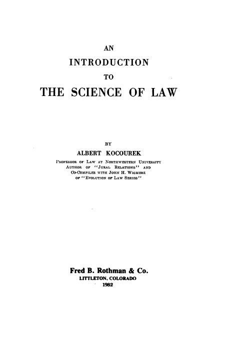 handle is hein.beal/zacy0001 and id is 1 raw text is: AN

INTRODUCTION
TO
THE SCIENCE OF LAW
BY
ALBERT KOCOUREK
I'o'ssoR or LAW AT NORTHWESTERN UNIVERSITY
AUTHOR 0F JURAL RELATIONSs AND
CO-COMPILER WITH JOHN H. WIGMORE
OF EVOLUTION OF LAW SERIES
Fred B. Rothman & Co.
LMrrLETON. COLORADO
1982


