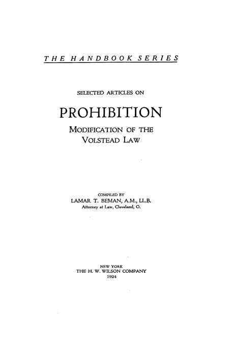 handle is hein.beal/zadp0001 and id is 1 raw text is: THE HANDBOOK SERIES

SELECTED ARTICLES ON
PROHIBITION
MODIFICATION OF THE
VOLSTEAD LAW
COMPILED BY
LAMAR T. BEMAN, A.M., LL.B.
Attorney at Law, Cleveland, 0.
NEW YORK
THE H. W. WILSON COMPANY
1924



