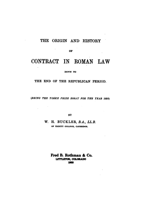 handle is hein.beal/zaeo0001 and id is 1 raw text is: THE ORIGIN AND HISTORY
OF
CONTRACT IN ROMAN LAW
DOWN TO
THE END OF THE REPUBLICAN PERIOD.
(BEING THE YORKE PRIZE ESSAY FOR THE YEAR 1893)
BY
W. EL BUCKLER, B.A., LL.B.
OF TENTY COLLEGE, CAMBBIDGE.

Fred I& Rothman & Co.
Lr    U COLDo
lJ3


