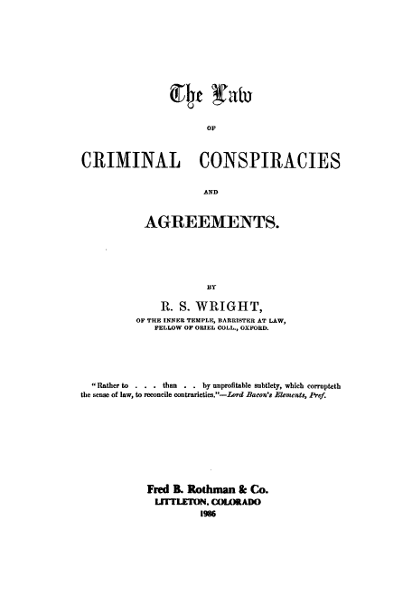 handle is hein.beal/zaer0001 and id is 1 raw text is: OF
CRIMINAL CONSPIRACIES
AND

AGREEMENTS.
BY
R. S. WRIGHT,
OF THE INNER TEMPLE, BARRISTER AT LAW,
FELLOW OF ORIEL COLL., OXFORD.

Rather to      .   than        by unprofitable subtlety, which corrupteth
the sense of law, to reconcile contrarieties.-Lord Bacon's Elements, Pref.
Fred B. Rothman & Co.
LITILETON, C(MLORADO
1986


