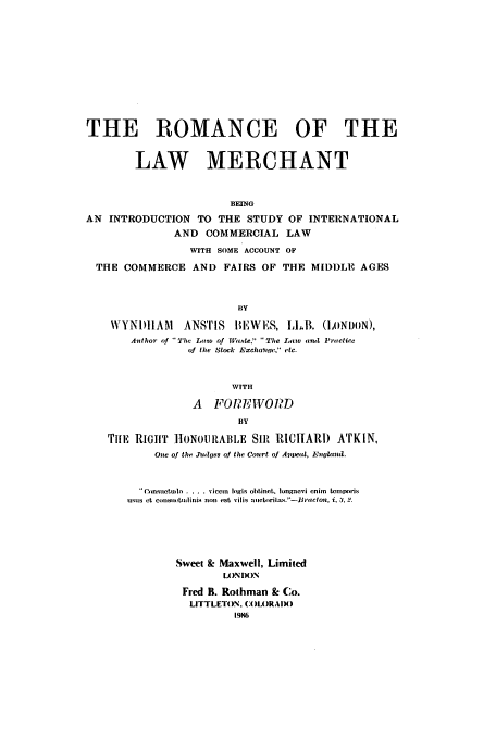 handle is hein.beal/zaes0001 and id is 1 raw text is: THE ROMANCE OF THE
LAW MERCHANT
BEING
AN INTRODUCTION TO THE STUDY OF INTERNATIONAL
AND COMMERCIAL LAW
WITH SOME ACCOUNT OF
THE COMMERCE AND FAIRS OF THE MIDDLE AGES
BY
WVYNDHIAM    ANSTIS IEWES, I,.B. (LONDON),
Author of  The Low of Wa,.ste. The Laow au Pratice
of the Stock Exclitte, etc.
WITH
A FOPEI.VOIND
BY
riE RIGHT ]tONOI1RABIE SIR RlIIIAR1) ATKIN,
One of the Jiulwes of the Court of Amljeal, Enfioanti.
Consuctudo .... viccin ingis obtinet, longaevi cnim  temporis
usus ct consucLudinis non est vilis au ctoritas.'-Brtcton, i, 3, 2.
Sweet & Maxwell, Limited
LONDON
Fred B. Rothman & Co.
LITTLETON. (:OLORAIX)
19846


