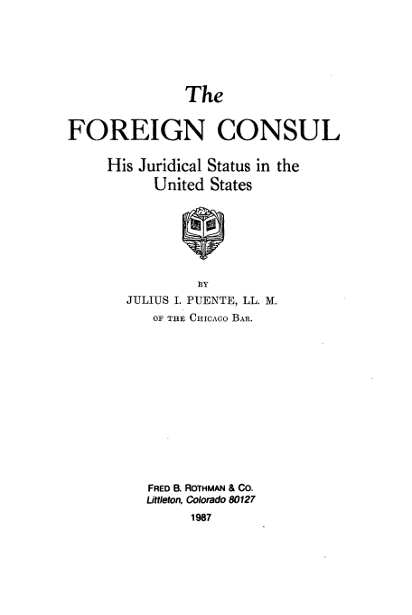 handle is hein.beal/zafb0001 and id is 1 raw text is: The

FOREIGN CONSUL

His Juridical
United

Status in the
States

BY
JULIUS I. PUENTE, LL. M.
OF THE CIcAGo BaB.
FRED B. ROTHMAN & CO.
Littleton, Colorado 80127
1987


