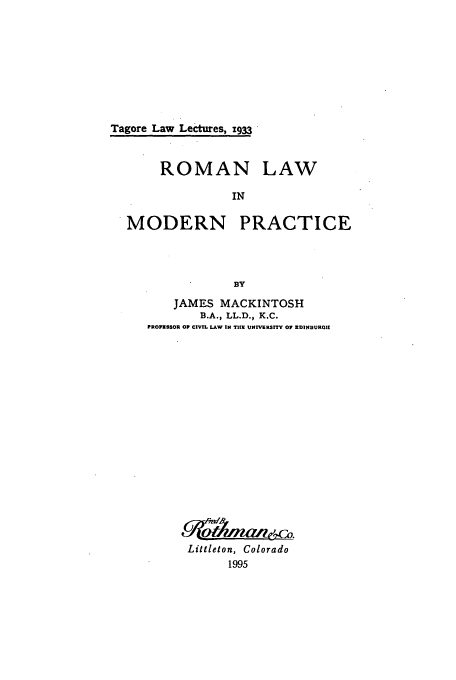 handle is hein.beal/zaff0001 and id is 1 raw text is: Tagore Law Lectures, x933

ROMAN

LAW

MODERN PRACTICE
BY
JAMES MACKINTOSH
B.A., LL.D., K.C.
PROFESSOR OP CIVIL LAW IN TIUX UNIVERSITY OP EDINBURGI

Littleton, Colorado
1995


