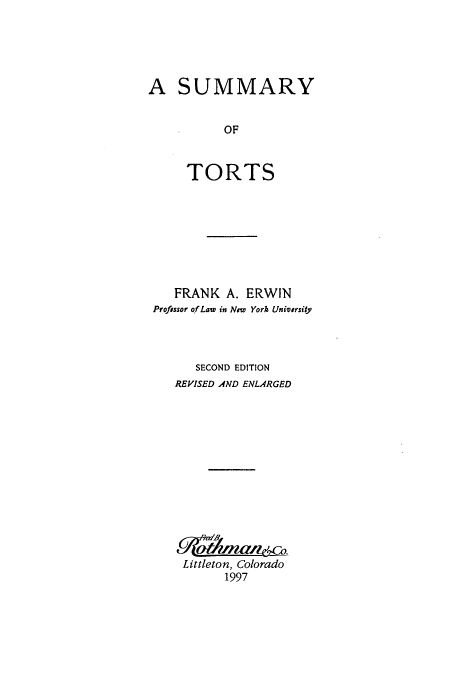 handle is hein.beal/zafi0001 and id is 1 raw text is: A SUMMARY
OF
TORTS

FRANK A. ERWIN
Professor of Law in New York University
SECOND EDITION
REVISED AND ENLARGED
Littleton, Colorado
1997


