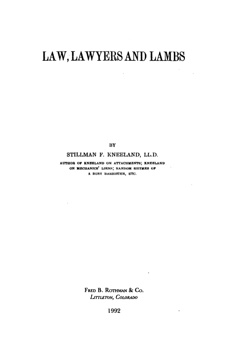 handle is hein.beal/zaft0001 and id is 1 raw text is: LAW, LAWYERS AND LAMBS
BY
STILLMAN F. KNEELAND, LL.D.
AUTHOR OF KNEELAND ON ATrACIMFENTO; KNEELAND
ON MECHANICS' LIVNS; RANDOM RhIIYMFA OF
A JUSY iBAIIRISTEH, bM.
FRED B. RoTmAN & Co.
LrrmLoN, CowioDo

1992


