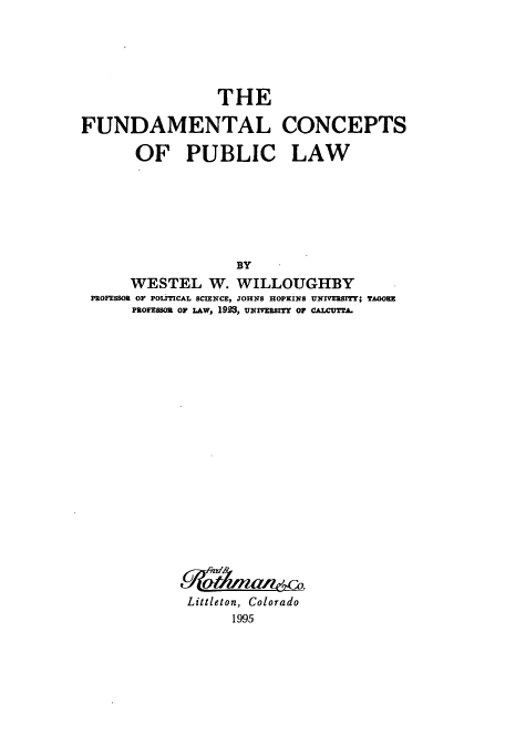 handle is hein.beal/zafv0001 and id is 1 raw text is: THE
FUNDAMENTAL CONCEPTS
OF PUBLIC LAW
BY
WESTEL W. WILLOUGHBY
PROFESSOR OF POLITICAL SCIENCE, JOHN8 HOPKINS UNrVERSrTTI TAGORE
PROFESOR op L&w, 1923, uxIvsrrY OF CALCUTTA.

Littleton, Colorado
1995


