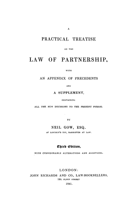 handle is hein.beal/zagq0001 and id is 1 raw text is: PRACTICAL       TREATISE
ON THE
LAW       OF PARTNERSHIP,
NVITH
AN APPENDIX OF PRECEDENTS
AND
A SUPPLEMENT,
CONTAINING
ALL THE NEW DECISIONS TO THE PRESENT PERIOD.
BY
NEIL GOW, ESQ.
OF LINCOLN'S INN-, BARRISTER AT LAXV.

WITH CONSIDERABLE ALTERATIONS AND ADDITIONS.
LONDON:
JOHN RICHARDS AND CO., LAW-BOOKSELLERS,
191. FLEET STREET
1841.


