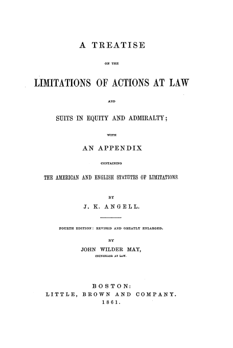 handle is hein.beal/zagv0001 and id is 1 raw text is: A TREATISE
ON THE
LIMITATIONS OF ACTIONS AT LAW
AND
SUITS IN EQUITY AND ADMIRALTY;
WITH
AN APPENDIX
CONTAINING
THE AMERICAN AND ENGLISH STATUTES OF LIMITATIONS.
BY
J. K. ANGELL.

FOURTH EDITION: REVISED AND GREATLY ENLARGED.
BY
JOHN WILDER MAY,
COUNSELLOR AT LAW.

BOSTON:
LITTLE, BROWN AND COMPANY.
1861.


