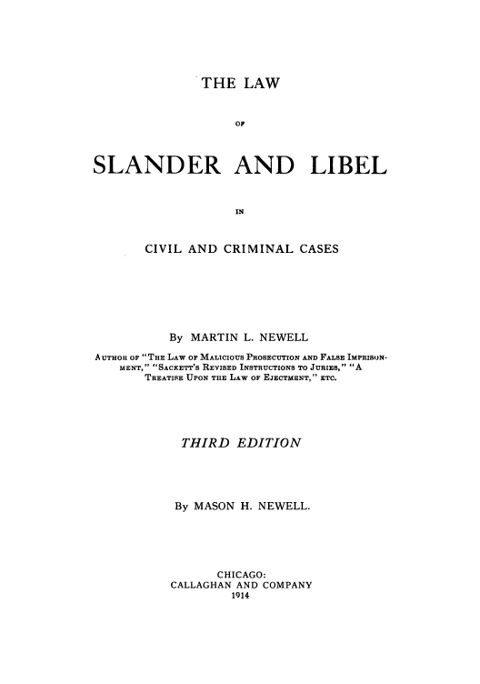 handle is hein.beal/zahb0001 and id is 1 raw text is: THE LAW
OF
SLANDER AND LIBEL
IN
CIVIL AND CRIMINAL CASES
By MARTIN L. NEWELL
A UTHOlt OF  THE LAW OF MALICIOUS PROSECUTION AND FALSE IMPRISON-
MENT, SACKETT'S REVISED INSTRUCTIONS TO JURIES, A
TREATISE UPON THE LAW OF EJECTMENT, ETC.
THIRD EDITION
By MASON H. NEWELL.
CHICAGO:
CALLAGHAN AND COMPANY
1914


