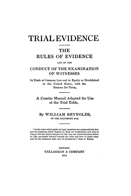 handle is hein.beal/zahc0001 and id is 1 raw text is: TRIAL EVIDENCE
THE
RULES OF EVIDENCE
AND OF THE
CONDUCT OF THE EXAMINATION
OF WITNESSES
In Trials at Common Law and in Equity as Established
in the United States, with the
Reasons for Them,
A Concise Manual Adapted for Use
at the Trial Table,
By WILLIAM REYNOLDS,
OF THE BALTIMORE BAR.
°As the rules which guide all legal questions are comparatively few,
and the instances which depend on them are numberless, and only by
chance will any future instance be like any one which has gone before,
he [the successful lawyer] learned the rules and how to apply them
and let the instances take care of themselves.-JoiL P. Bisiop.
CHICAGO:
CALLAGHAN & COMPANY


