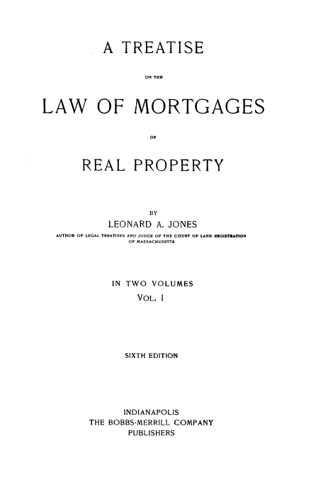 handle is hein.beal/zahe0001 and id is 1 raw text is: A TREATISE
ON THR
LAW OF MORTGAGES
OF
REAL PROPERTY
BY
LEONARD A. JONES
AUTHOR OF LEGAL TREATISES AND JUDGE OF THE COURT OF LAND REGISTRATION
OF MASSACHUSETTS
IN TWO VOLUMES
VOL. I
SIXTH EDITION

INDIANAPOLIS
THE BOBBS-MERRILL COMPANY
PUBLISHERS


