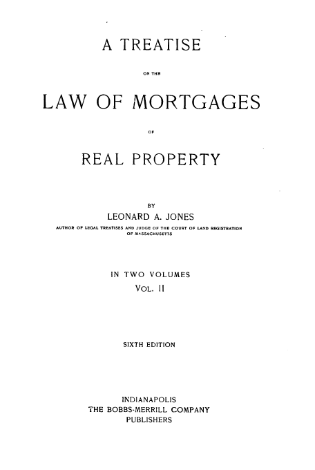 handle is hein.beal/zahe0002 and id is 1 raw text is: A TREATISE
ON THE
LAW OF MORTGAGES
OF
REAL PROPERTY
BY
LEONARD A. JONES
AUTHOR OF LEGAL TREATISES AND JUDGE OF THE COURT OF LAND REGISTRATION
OF MASSACHUSETTS
IN TWO VOLUMES
VOL. II
SIXTH EDITION

INDIANAPOLIS
THE BOBBS-MERRILL COMPANY
PUBLISHERS


