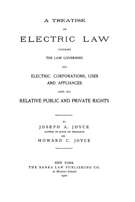 handle is hein.beal/zahf0001 and id is 1 raw text is: A TREATISE

ON
ELECTRIC LAW
COVERING
THE LAW GOVERNING
ALL
ELECTRIC CORPORATIONS, USES
AND APPLIANCES
.ALSO ALL
RELATIVE PUBLIC AND PRIVATE RIGHTS

JOSEPH A. JOYCE
AUTHOR OF JOYCE ON INSURANCE
AND
HOWARD C. JOYCE

NEW YORK
THE BANKS LAW PUBLISHING CO.
21 MURRAY STREET
1900


