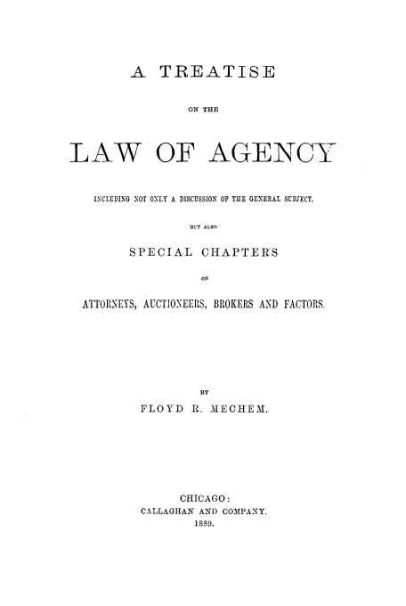 handle is hein.beal/zahk0001 and id is 1 raw text is: A TREATISE
ON THE
LAW OF AGENCY
ISCLUDING NOT ONLY A DISCUSSION Or THE GENERAL SUBJECT,
BUT ALSO
SPECIAL CHAPTERS
ON
ATTORNEYS, AUCTIONEERS, BROKERS AND FACTORS-
BY
FLOYD R. 31ECHEM.

CHICAGO:
CALLAGHAN AND COMPANY.
1889.


