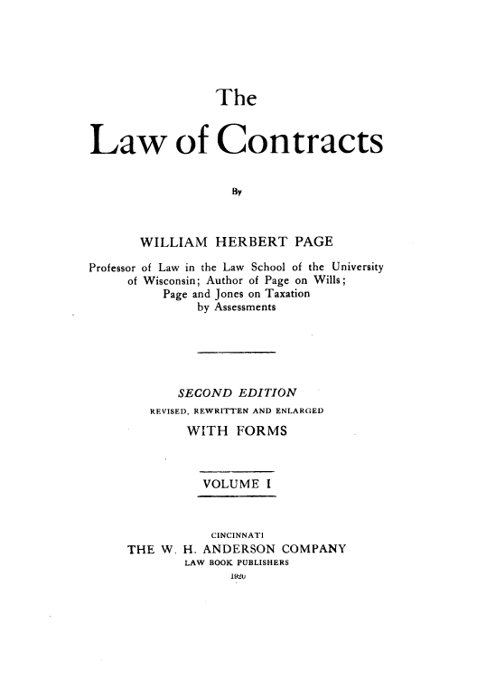 handle is hein.beal/zaho0001 and id is 1 raw text is: The
Law of Contracts
BY
WILLIAM HERBERT PAGE
Professor of Law in the Law School of the University
of Wisconsin; Author of Page on Wills;
Page and Jones on Taxation
by Assessments
SECOND EDITION
REVISED, REWRITTEN AND ENLARGED
WITH FORMS
VOLUME I
CINCINNATI
THE W. H. ANDERSON COMPANY
LAW BOOK PUBLISHERS
1920


