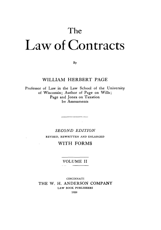 handle is hein.beal/zaho0002 and id is 1 raw text is: The

Law of Contracts
By
WILLIAM HERBERT PAGE
Professor of Law in the Law School of the University
of Wisconsin; Author of Page on Wills;
Page and Jones on Taxation
bv Assessments
SECOND EDITION
REVISED, REWRITTEN AND ENLARGED
WITH FORMS
VOLUME II
CINCINNATI
THE W. H. ANDERSON COMPANY
LAW BOOK PUBLISHERS
19201


