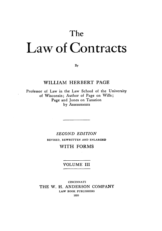 handle is hein.beal/zaho0003 and id is 1 raw text is: The

Law of Contracts
By
WILLIAM HERBERT PAGE
Professor of Law in the Law School of the University
of Wisconsin; Author of Page on Wills;
Page and Jones on Taxation
by Assessments
SECOND EDITION
REVISED, REWRITTEN AND ENLARGED
WITH FORMS
VOLUME III

CINCINNATI
THE W. H. ANDERSON COMPANY
LAW BOOK PUBLISHERS
1920


