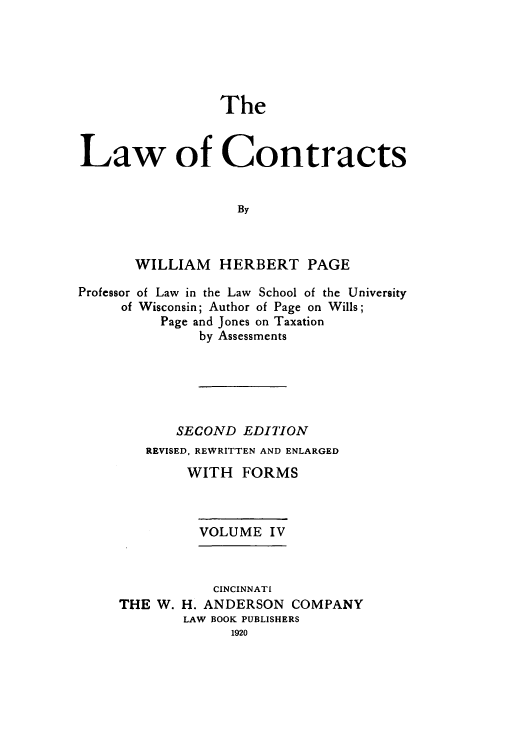 handle is hein.beal/zaho0004 and id is 1 raw text is: The

Law of Contracts
By
WILLIAM HERBERT PAGE
Professor of Law in the Law School of the University
of Wisconsin; Author of Page on Wills;
Page and Jones on Taxation
by Assessments
SECOND EDITION
REVISED, REWRITTEN AND ENLARGED
WITH FORMS
VOLUME IV

THE W.

CINCINNATI
H. ANDERSON COMPANY
LAW BOOK PUBLISHERS
1920


